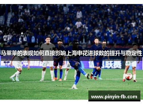 马莱莱的表现如何直接影响上海申花进球数的提升与稳定性 马莱莱的表现如何直接影响上海申花进球数的提升与稳定性