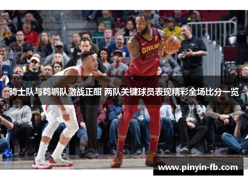 骑士队与鹈鹕队激战正酣 两队关键球员表现精彩全场比分一览