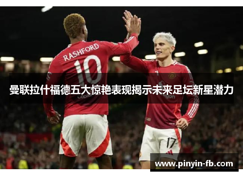 曼联拉什福德五大惊艳表现揭示未来足坛新星潜力 曼联拉什福德五大惊艳表现揭示未来足坛新星潜力