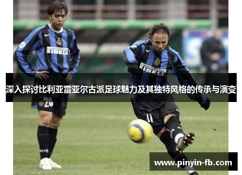 深入探讨比利亚雷亚尔古派足球魅力及其独特风格的传承与演变 深入探讨比利亚雷亚尔古派足球魅力及其独特风格的传承与演变