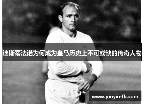 迪斯蒂法诺为何成为皇马历史上不可或缺的传奇人物 迪斯蒂法诺为何成为皇马历史上不可或缺的传奇人物