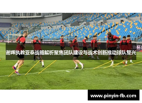 谢晖执教亚泰战略解析聚焦团队建设与战术创新推动球队复兴 谢晖执教亚泰战略解析聚焦团队建设与战术创新推动球队复兴
