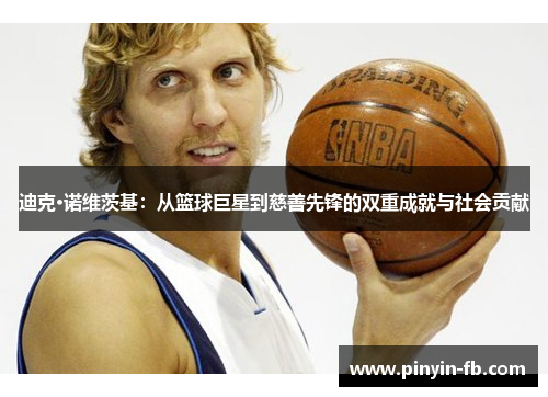迪克·诺维茨基:从篮球巨星到慈善先锋的双重成就与社会贡献 迪克·诺维茨基:从篮球巨星到慈善先锋的双重成就与社会贡献