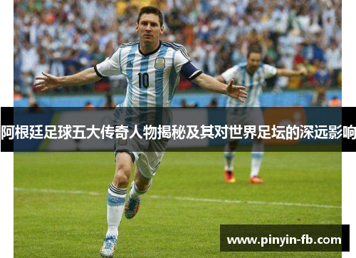 阿根廷足球五大传奇人物揭秘及其对世界足坛的深远影响 阿根廷足球五大传奇人物揭秘及其对世界足坛的深远影响