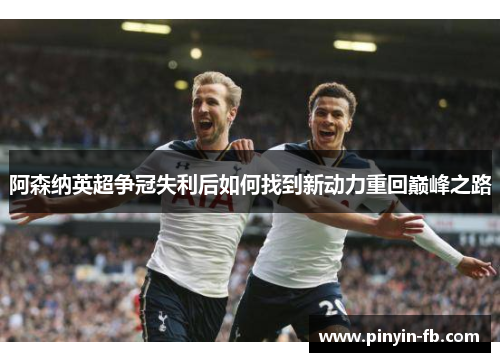 阿森纳英超争冠失利后如何找到新动力重回巅峰之路 阿森纳英超争冠失利后如何找到新动力重回巅峰之路