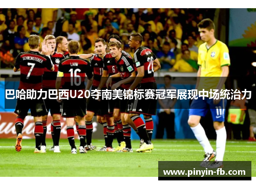 巴哈助力巴西U20夺南美锦标赛冠军展现中场统治力