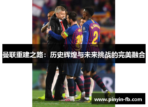 曼联重建之路：历史辉煌与未来挑战的完美融合