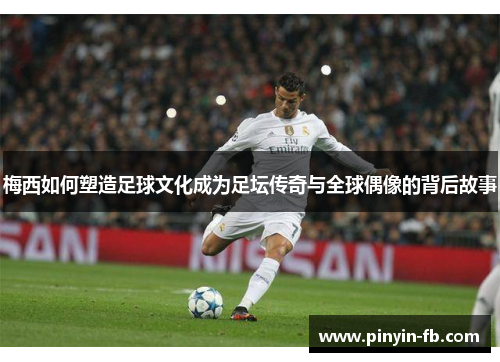 梅西如何塑造足球文化成为足坛传奇与全球偶像的背后故事