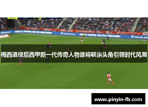 梅西退役后西甲新一代传奇人物谁将崭露头角引领时代风潮