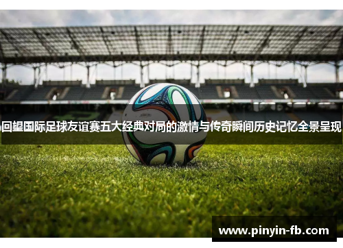 回望国际足球友谊赛五大经典对局的激情与传奇瞬间历史记忆全景呈现 回望国际足球友谊赛五大经典对局的激情与传奇瞬间历史记忆全景呈现