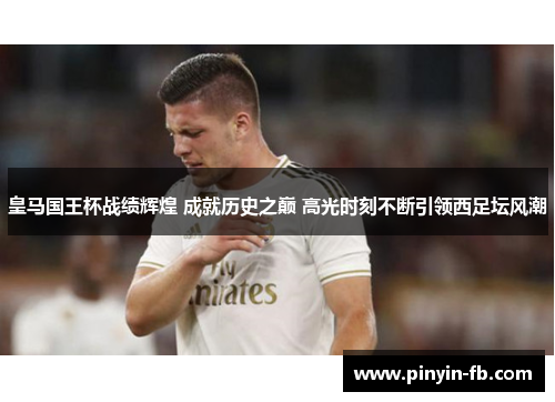皇马国王杯战绩辉煌 成就历史之巅 高光时刻不断引领西足坛风潮