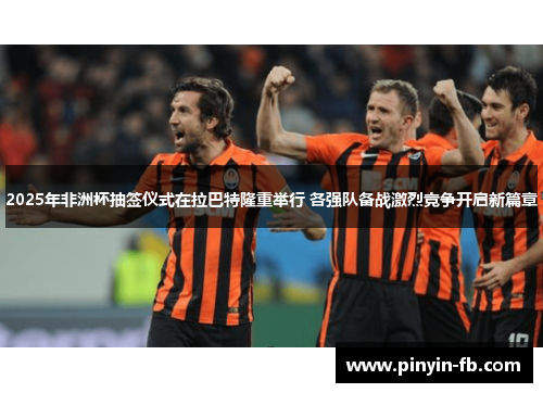 2025年非洲杯抽签仪式在拉巴特隆重举行 各强队备战激烈竞争开启新篇章