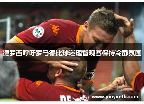 德罗西呼吁罗马德比球迷理智观赛保持冷静氛围