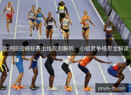 欧洲田径锦标赛出线规则解析，小组竞争格局全解读